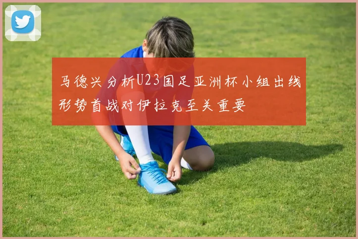 马德兴分析U23国足亚洲杯小组出线形势首战对伊拉克至关重要