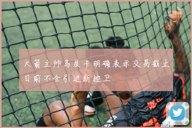 火箭主帅乌度卡明确表示交易截止日前不会引进新控卫