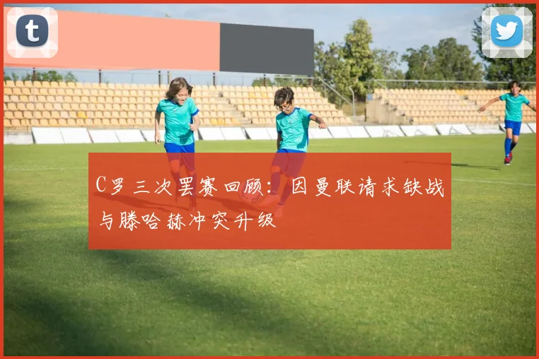 C罗三次罢赛回顾：因曼联请求缺战与滕哈赫冲突升级
