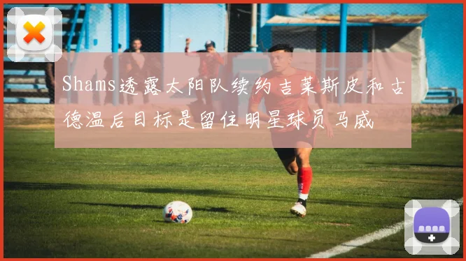 Shams透露太阳队续约吉莱斯皮和古德温后目标是留住明星球员马威