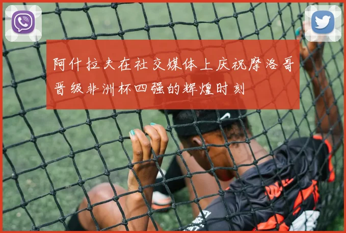 阿什拉夫在社交媒体上庆祝摩洛哥晋级非洲杯四强的辉煌时刻