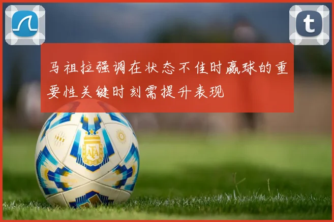 马祖拉强调在状态不佳时赢球的重要性关键时刻需提升表现