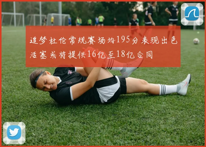 追梦杜伦常规赛场均195分表现出色活塞或将提供16亿至18亿合同