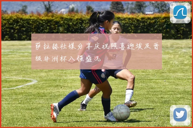 萨拉赫社媒分享庆祝照喜迎埃及晋级非洲杯八强盛况