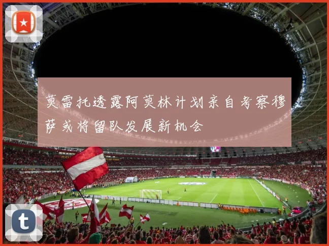 莫雷托透露阿莫林计划亲自考察穆萨或将留队发展新机会