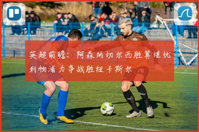 英超前瞻：阿森纳切尔西胜算堪忧利物浦力争战胜纽卡斯尔