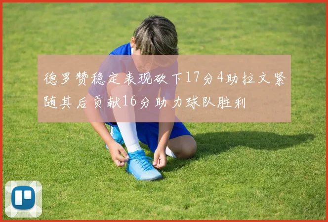 德罗赞稳定表现砍下17分4助拉文紧随其后贡献16分助力球队胜利