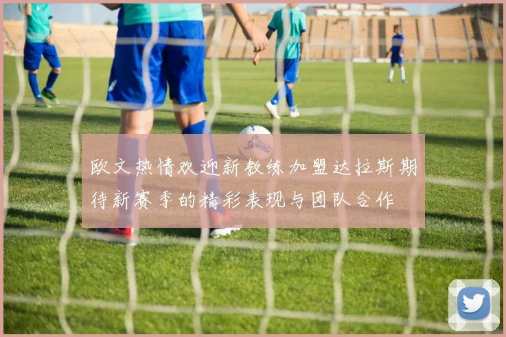 欧文热情欢迎新教练加盟达拉斯期待新赛季的精彩表现与团队合作