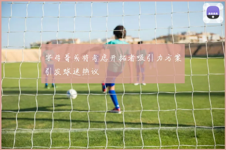字母哥或将考虑开拓者吸引力方案引发球迷热议