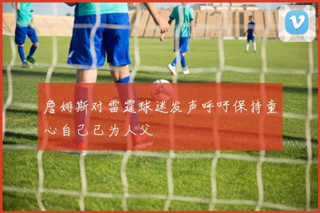 詹姆斯对雷霆球迷发声呼吁保持童心自己已为人父