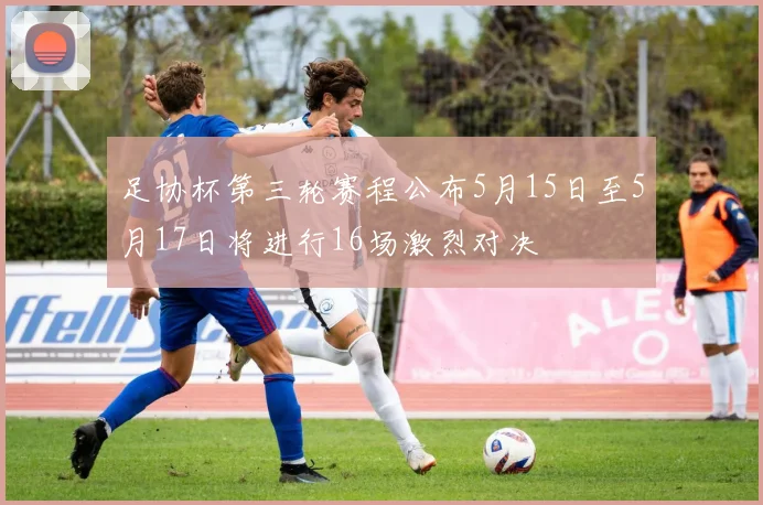 足协杯第三轮赛程公布5月15日至5月17日将进行16场激烈对决