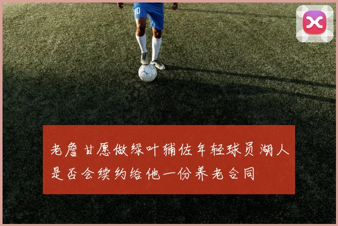 老詹甘愿做绿叶辅佐年轻球员湖人是否会续约给他一份养老合同