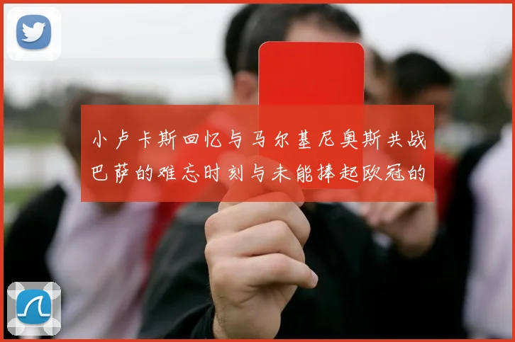小卢卡斯回忆与马尔基尼奥斯共战巴萨的难忘时刻与未能捧起欧冠的遗憾