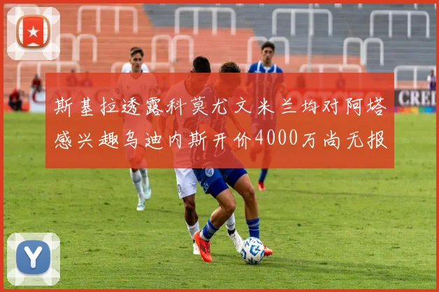 斯基拉透露科莫尤文米兰均对阿塔感兴趣乌迪内斯开价4000万尚无报价