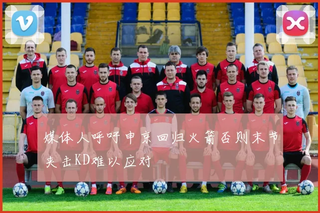 媒体人呼吁申京回归火箭否则末节夹击KD难以应对