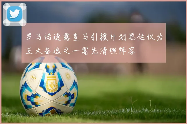 罗马诺透露皇马引援计划恩佐仅为五大备选之一需先清理阵容