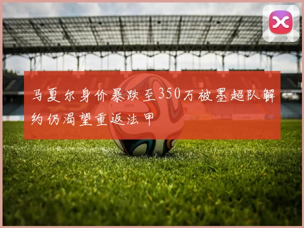 马夏尔身价暴跌至350万被墨超队解约仍渴望重返法甲