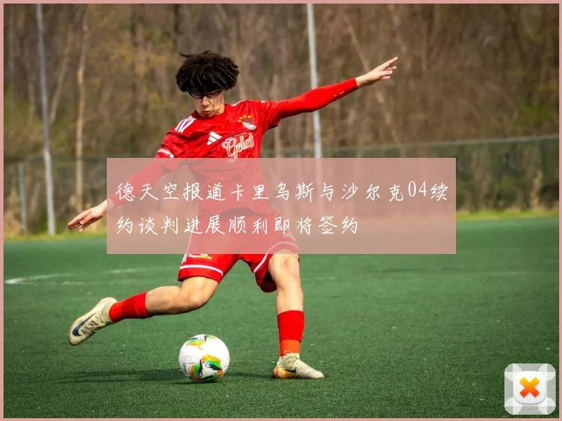 德天空报道卡里乌斯与沙尔克04续约谈判进展顺利即将签约